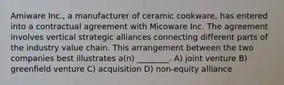 Amiware Inc., a manufacturer of ceramic cookware, has entered into a contractual agreement with Micoware Inc. The agreement involves vertical strategic alliances connecting different parts of the industry value chain. This arrangement between the two companies best illustrates a(n) ________. A) joint venture B) greenfield venture C) acquisition D) non-equity alliance