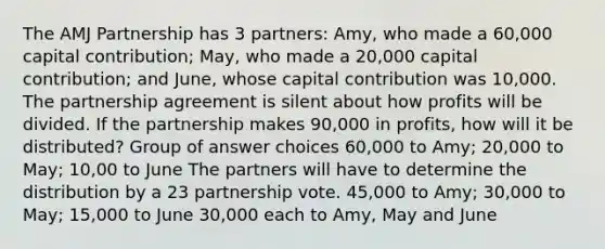 The AMJ Partnership has 3 partners: Amy, who made a 60,000 capital contribution; May, who made a 20,000 capital contribution; and June, whose capital contribution was 10,000. The partnership agreement is silent about how profits will be divided. If the partnership makes 90,000 in profits, how will it be distributed? Group of answer choices 60,000 to Amy; 20,000 to May; 10,00 to June The partners will have to determine the distribution by a 23 partnership vote. 45,000 to Amy; 30,000 to May; 15,000 to June 30,000 each to Amy, May and June