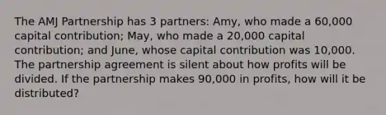 The AMJ Partnership has 3 partners: Amy, who made a 60,000 capital contribution; May, who made a 20,000 capital contribution; and June, whose capital contribution was 10,000. The partnership agreement is silent about how profits will be divided. If the partnership makes 90,000 in profits, how will it be distributed?