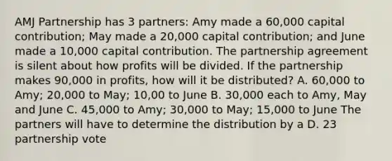 AMJ Partnership has 3 partners: Amy made a 60,000 capital contribution; May made a 20,000 capital contribution; and June made a 10,000 capital contribution. The partnership agreement is silent about how profits will be divided. If the partnership makes 90,000 in profits, how will it be distributed? A. 60,000 to Amy; 20,000 to May; 10,00 to June B. 30,000 each to Amy, May and June C. 45,000 to Amy; 30,000 to May; 15,000 to June The partners will have to determine the distribution by a D. 23 partnership vote