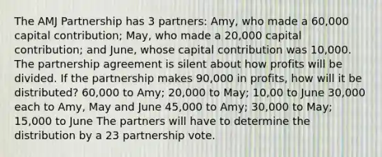 The AMJ Partnership has 3 partners: Amy, who made a 60,000 capital contribution; May, who made a 20,000 capital contribution; and June, whose capital contribution was 10,000. The partnership agreement is silent about how profits will be divided. If the partnership makes 90,000 in profits, how will it be distributed? 60,000 to Amy; 20,000 to May; 10,00 to June 30,000 each to Amy, May and June 45,000 to Amy; 30,000 to May; 15,000 to June The partners will have to determine the distribution by a 23 partnership vote.