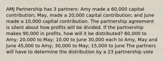 AMJ Partnership has 3 partners: Amy made a 60,000 capital contribution; May, made a 20,000 capital contribution; and June made a 10,000 capital contribution. The partnership agreement is silent about how profits will be divided. If the partnership makes 90,000 in profits, how will it be distributed? 60,000 to Amy; 20,000 to May; 10,00 to June 30,000 each to Amy, May and June 45,000 to Amy; 30,000 to May; 15,000 to June The partners will have to determine the distribution by a 23 partnership vote