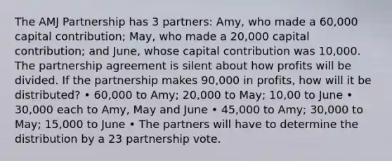 The AMJ Partnership has 3 partners: Amy, who made a 60,000 capital contribution; May, who made a 20,000 capital contribution; and June, whose capital contribution was 10,000. The partnership agreement is silent about how profits will be divided. If the partnership makes 90,000 in profits, how will it be distributed? • 60,000 to Amy; 20,000 to May; 10,00 to June • 30,000 each to Amy, May and June • 45,000 to Amy; 30,000 to May; 15,000 to June • The partners will have to determine the distribution by a 23 partnership vote.