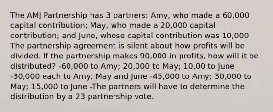 The AMJ Partnership has 3 partners: Amy, who made a 60,000 capital contribution; May, who made a 20,000 capital contribution; and June, whose capital contribution was 10,000. The partnership agreement is silent about how profits will be divided. If the partnership makes 90,000 in profits, how will it be distributed? -60,000 to Amy; 20,000 to May; 10,00 to June -30,000 each to Amy, May and June -45,000 to Amy; 30,000 to May; 15,000 to June -The partners will have to determine the distribution by a 23 partnership vote.