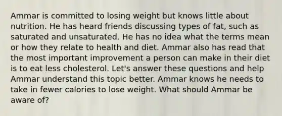 Ammar is committed to losing weight but knows little about nutrition. He has heard friends discussing types of fat, such as saturated and unsaturated. He has no idea what the terms mean or how they relate to health and diet. Ammar also has read that the most important improvement a person can make in their diet is to eat less cholesterol. Let's answer these questions and help Ammar understand this topic better. Ammar knows he needs to take in fewer calories to lose weight. What should Ammar be aware of?