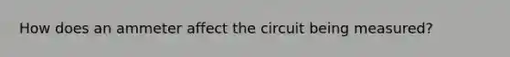 How does an ammeter affect the circuit being measured?