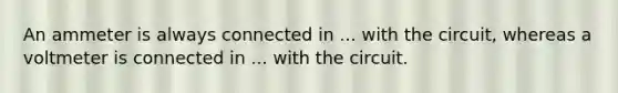 An ammeter is always connected in ... with the circuit, whereas a voltmeter is connected in ... with the circuit.