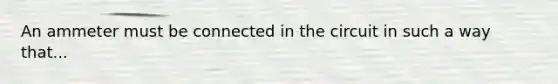 An ammeter must be connected in the circuit in such a way that...