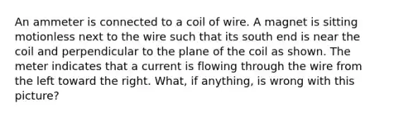 An ammeter is connected to a coil of wire. A magnet is sitting motionless next to the wire such that its south end is near the coil and perpendicular to the plane of the coil as shown. The meter indicates that a current is flowing through the wire from the left toward the right. What, if anything, is wrong with this picture?