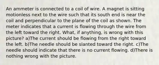 An ammeter is connected to a coil of wire. A magnet is sitting motionless next to the wire such that its south end is near the coil and perpendicular to the plane of the coil as shown. The meter indicates that a current is flowing through the wire from the left toward the right. What, if anything, is wrong with this picture? a)The current should be flowing from the right toward the left. b)The needle should be slanted toward the right. c)The needle should indicate that there is no current flowing. d)There is nothing wrong with the picture.