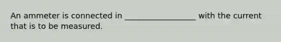 An ammeter is connected in __________________ with the current that is to be measured.