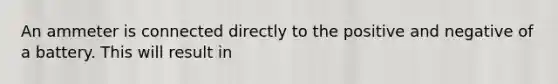 An ammeter is connected directly to the positive and negative of a battery. This will result in
