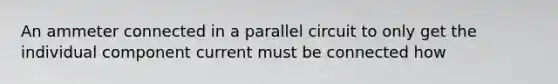 An ammeter connected in a parallel circuit to only get the individual component current must be connected how