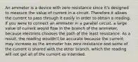 An ammeter is a device with zero resistance since it's designed to measure the value of current in a circuit. Therefore it allows the current to pass through it easily in order to obtain a reading. If you were to connect an ammeter in a parallel circuit, a large value of current would flow in the branch of the ammeter, because electrons chooses the path of the least resistance. As a result, the reading wouldn't be accurate because the current may increase as the ammeter has zero resistance and some of the current is shared with the other branch, which the reading will not get all of the current as intended.