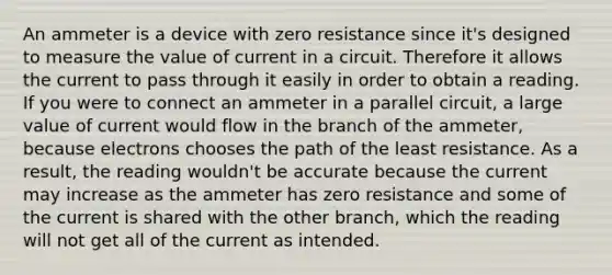 An ammeter is a device with zero resistance since it's designed to measure the value of current in a circuit. Therefore it allows the current to pass through it easily in order to obtain a reading. If you were to connect an ammeter in a parallel circuit, a large value of current would flow in the branch of the ammeter, because electrons chooses the path of the least resistance. As a result, the reading wouldn't be accurate because the current may increase as the ammeter has zero resistance and some of the current is shared with the other branch, which the reading will not get all of the current as intended.