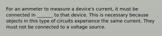 For an ammeter to measure a device's current, it must be connected in _______ to that device. This is necessary because objects in this type of circuits experience the same current. They must not be connected to a voltage source.