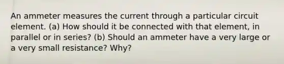 An am<a href='https://www.questionai.com/knowledge/kd73UVSayN-meter-m' class='anchor-knowledge'>meter m</a>easures the current through a particular circuit element. (a) How should it be connected with that element, in parallel or in series? (b) Should an ammeter have a very large or a very small resistance? Why?