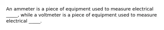 An ammeter is a piece of equipment used to measure electrical _____, while a voltmeter is a piece of equipment used to measure electrical _____.