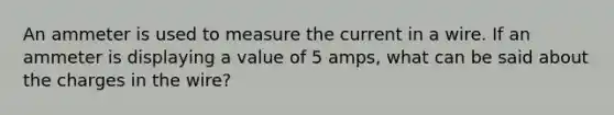 An ammeter is used to measure the current in a wire. If an ammeter is displaying a value of 5 amps, what can be said about the charges in the wire?