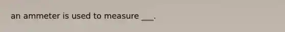 an ammeter is used to measure ___.