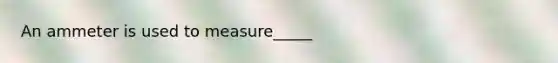 An ammeter is used to measure_____