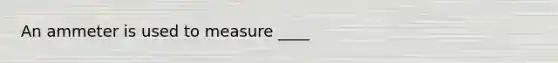 An ammeter is used to measure ____