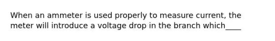 When an ammeter is used properly to measure current, the meter will introduce a voltage drop in the branch which____