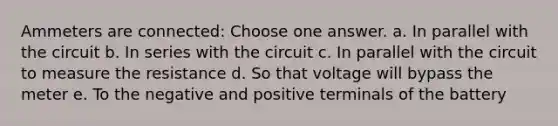 Ammeters are connected: Choose one answer. a. In parallel with the circuit b. In series with the circuit c. In parallel with the circuit to measure the resistance d. So that voltage will bypass the meter e. To the negative and positive terminals of the battery