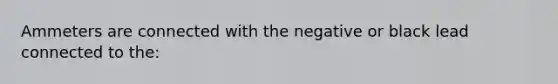 Ammeters are connected with the negative or black lead connected to the: