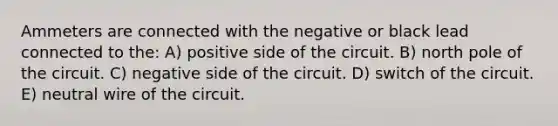 Ammeters are connected with the negative or black lead connected to the: A) positive side of the circuit. B) north pole of the circuit. C) negative side of the circuit. D) switch of the circuit. E) neutral wire of the circuit.