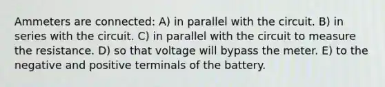 Ammeters are connected: A) in parallel with the circuit. B) in series with the circuit. C) in parallel with the circuit to measure the resistance. D) so that voltage will bypass the meter. E) to the negative and positive terminals of the battery.