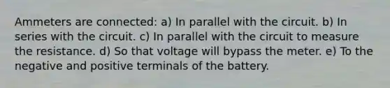 Ammeters are connected: a) In parallel with the circuit. b) In series with the circuit. c) In parallel with the circuit to measure the resistance. d) So that voltage will bypass the meter. e) To the negative and positive terminals of the battery.