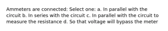 Ammeters are connected: Select one: a. In parallel with the circuit b. In series with the circuit c. In parallel with the circuit to measure the resistance d. So that voltage will bypass the meter