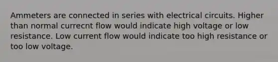 Ammeters are connected in series with electrical circuits. Higher than normal currecnt flow would indicate high voltage or low resistance. Low current flow would indicate too high resistance or too low voltage.