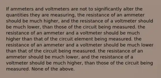 If ammeters and voltmeters are not to significantly alter the quantities they are measuring, the resistance of an ammeter should be much higher, and the resistance of a voltmeter should be much lower, than those of the circuit being measured. the resistance of an ammeter and a voltmeter should be much higher than that of the circuit element being measured. the resistance of an ammeter and a voltmeter should be much lower than that of the circuit being measured. the resistance of an ammeter should be much lower, and the resistance of a voltmeter should be much higher, than those of the circuit being measured. None of the above.