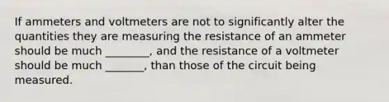 If ammeters and voltmeters are not to significantly alter the quantities they are measuring the resistance of an ammeter should be much ________, and the resistance of a voltmeter should be much _______, than those of the circuit being measured.