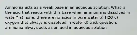 Ammonia acts as a weak base in an aqueous solution. What is the acid that reacts with this base when ammonia is dissolved in water? a) none, there are no acids in pure water b) H2O c) oxygen that always is dissolved in water d) trick question, ammonia always acts as an acid in aqueous solution