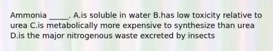 Ammonia _____. A.is soluble in water B.has low toxicity relative to urea C.is metabolically more expensive to synthesize than urea D.is the major nitrogenous waste excreted by insects