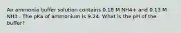 An ammonia buffer solution contains 0.18 M NH4+ and 0.13 M NH3 . The pKa of ammonium is 9.24. What is the pH of the buffer?