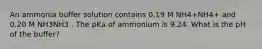 An ammonia buffer solution contains 0.19 M NH4+NH4+ and 0.20 M NH3NH3 . The pKa of ammonium is 9.24. What is the pH of the buffer?