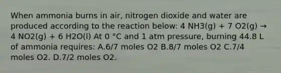 When ammonia burns in air, nitrogen dioxide and water are produced according to the reaction below: 4 NH3(g) + 7 O2(g) → 4 NO2(g) + 6 H2O(l) At 0 °C and 1 atm pressure, burning 44.8 L of ammonia requires: A.6/7 moles O2 B.8/7 moles O2 C.7/4 moles O2. D.7/2 moles O2.