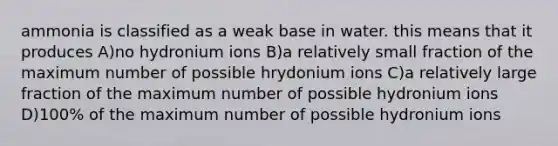 ammonia is classified as a weak base in water. this means that it produces A)no hydronium ions B)a relatively small fraction of the maximum number of possible hrydonium ions C)a relatively large fraction of the maximum number of possible hydronium ions D)100% of the maximum number of possible hydronium ions