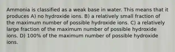 Ammonia is classified as a weak base in water. This means that it produces A) no hydroxide ions. B) a relatively small fraction of the maximum number of possible hydroxide ions. C) a relatively large fraction of the maximum number of possible hydroxide ions. D) 100% of the maximum number of possible hydroxide ions.