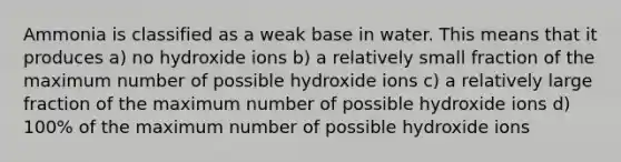 Ammonia is classified as a weak base in water. This means that it produces a) no hydroxide ions b) a relatively small fraction of the maximum number of possible hydroxide ions c) a relatively large fraction of the maximum number of possible hydroxide ions d) 100% of the maximum number of possible hydroxide ions