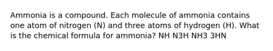 Ammonia is a compound. Each molecule of ammonia contains one atom of nitrogen (N) and three atoms of hydrogen (H). What is the chemical formula for ammonia? NH N3H NH3 3HN