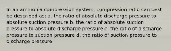 In an ammonia compression system, compression ratio can best be described as: a. the ratio of absolute discharge pressure to absolute suction pressure b. the ratio of absolute suction pressure to absolute discharge pressure c. the ratio of discharge pressure to suction pressure d. the ratio of suction pressure to discharge pressure