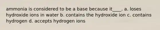 ammonia is considered to be a base because it____. a. loses hydroxide ions in water b. contains the hydroxide ion c. contains hydrogen d. accepts hydrogen ions