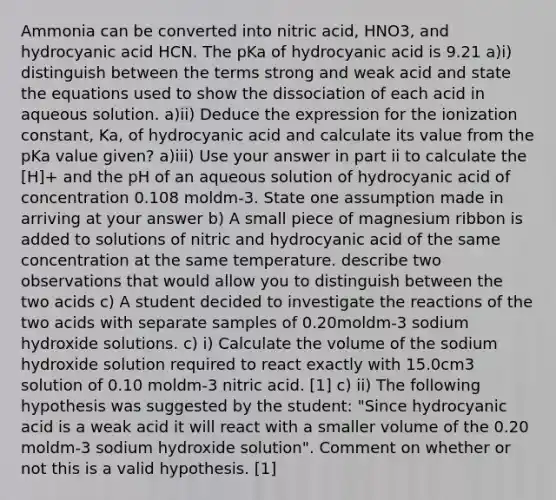 Ammonia can be converted into nitric acid, HNO3, and hydrocyanic acid HCN. The pKa of hydrocyanic acid is 9.21 a)i) distinguish between the terms strong and weak acid and state the equations used to show the dissociation of each acid in aqueous solution. a)ii) Deduce the expression for the ionization constant, Ka, of hydrocyanic acid and calculate its value from the pKa value given? a)iii) Use your answer in part ii to calculate the [H]+ and the pH of an aqueous solution of hydrocyanic acid of concentration 0.108 moldm-3. State one assumption made in arriving at your answer b) A small piece of magnesium ribbon is added to solutions of nitric and hydrocyanic acid of the same concentration at the same temperature. describe two observations that would allow you to distinguish between the two acids c) A student decided to investigate the reactions of the two acids with separate samples of 0.20moldm-3 sodium hydroxide solutions. c) i) Calculate the volume of the sodium hydroxide solution required to react exactly with 15.0cm3 solution of 0.10 moldm-3 nitric acid. [1] c) ii) The following hypothesis was suggested by the student: "Since hydrocyanic acid is a weak acid it will react with a smaller volume of the 0.20 moldm-3 sodium hydroxide solution". Comment on whether or not this is a valid hypothesis. [1]