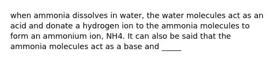 when ammonia dissolves in water, the water molecules act as an acid and donate a hydrogen ion to the ammonia molecules to form an ammonium ion, NH4. It can also be said that the ammonia molecules act as a base and _____