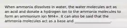 When ammonia dissolves in water, the water molecules act as an acid and donate a hydrogen ion to the ammonia molecules to form an ammonium ion NH4+. It can also be said that the ammonia molecules act as a base and ____________________.